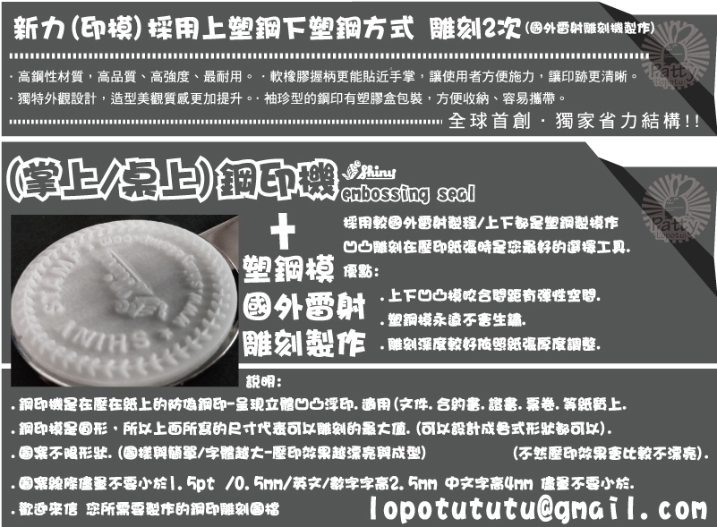 lopotututu@gmail.com(不然壓印效果會比較不漂亮).(掌上/桌上)鋼印機說明:+.鋼印機是在壓在紙上的防偽鋼印-呈現立體凹凸浮印.適用(文件.合約書.證書.票卷.等紙質上..鋼印模是圓形,所以上面所寫的尺寸代表可以雕刻的最大值.(可以設計成各式形狀都可以).
.圖案不限形狀.(圖樣與簡單/字體越大-壓印效果越漂亮與成型)
.圖案線條儘量不要小於1.5pt /0.5mm/英文/數字字高2.5mm 中文字高4mm 儘量不要小於..歡迎來信 您所需要製作的鋼印雕刻圖檔採用較國外雷射製程/上下都是塑鋼製模作
凹凸雕刻在壓印紙張時是您最好的選擇工具.
優點:
.上下凹凸模咬合間距有彈性空間.
.塑鋼模永遠不會生鏽.
.雕刻深度較好依照紙張厚度調整.雕刻製作國外雷射塑鋼模(掌上/桌上)鋼印機新力(印模)採用上塑鋼下塑鋼方式 雕刻2次(國外雷射雕刻機製作)
