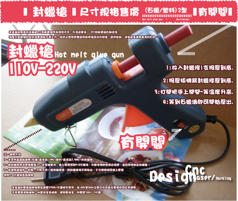 封蠟槍封蠟槍Sealing-waxHot melt glue gun   -有開關(石蠟/塑料)2型尺寸規格售價三，使用方法

1，本系列產品能適用(石蠟-直徑為11MM)(塑料-直徑為7.5MM)-的封蠟條；

2，將封蠟條條從膠槍尾插入，送至槍管內，插上電源預熱5-8分鐘後，扣動扳機即能擠出熔膠，並且可控制出封蠟量；

3，在使用過程中，如果一次用不完一根封蠟條條，則封蠟條條不用取出，下次使用時可插上電源

預熱5-8分鐘後直接使用
三，使用方法

1，本系列產品能適用(石蠟-直徑為11MM)(塑料-直徑為7.5MM)-的封蠟條；

2，將封蠟條條從膠槍尾插入，送至槍管內，插上電源預熱5-8分鐘後，扣動扳機即能擠出熔膠，並且可控制出封蠟量；

3，在使用過程中，如果一次用不完一根封蠟條條，則封蠟條條不用取出，下次使用時可插上電源

預熱5-8分鐘後直接使用
本產品的電氣絕緣強度在通電3750V/分鐘時不擊穿，在100V至240V之間交流或直流電源中可正常使用，
不受電壓波動限制，內置安全保險絲，使用更安全，耐電壓330V/ 3分鐘。本產品的電氣絕緣強度在通電3750V/分鐘時不擊穿，在100V至240V之間交流或直流電源中可正常使用，
不受電壓波動限制，內置安全保險絲，使用更安全，耐電壓330V/ 3分鐘。本產品採用高科技陶瓷PTC熱敏電阻作為發熱元件，升溫速度快。 PTC熱敏電阻自動恆溫，
溫度升到膠槍的設計溫度時就不再上升，能防止因發熱體??過熱對膠槍造成的損壞，節約能耗，達到延長使用壽命的目的。本產品採用高科技陶瓷PTC熱敏電阻作為發熱元件，升溫速度快。 PTC熱敏電阻自動恆溫，
溫度升到膠槍的設計溫度時就不再上升，能防止因發熱體??過熱對膠槍造成的損壞，節約能耗，達到延長使用壽命的目的。Hot melt glue gun 有開關有開關110V-220V110V-220V封蠟槍封蠟槍 DesignMarkingLaser/Cnc4:等到石蠟滴即可開始壓出.3:打開把手上開關-等溫度升高.2:按壓板機將封蠟條壓到底.1:放入封蠟條1支按壓到底.4:等到石蠟滴即可開始壓出.3:打開把手上開關-等溫度升高.2:按壓板機將封蠟條壓到底.1:放入封蠟條1支按壓到底.