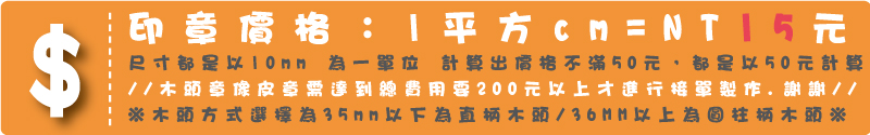 印章價格:1平方cm=14元 本橡皮章是深度加工製程依尺寸大小幫您搭配薄或厚泡棉 讓您壓印時更好壓.不滿1cm以1cm計算,尺寸都是以5mm為一單位計算出價格不滿50元,都是以50元計算※木頭方式選擇為35mm以下為直柄木頭/36MM以上為圓柱柄木頭※※//木頭章像皮章需達到總費用要200元以上才進行接單製作.謝謝//